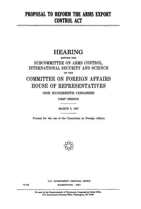 handle is hein.cbhear/cbhearings4167 and id is 1 raw text is: PROPOSAL TO REFORM THE ARMS EXPORT
CONTROL ACT

HEARING
BEFORE THE
SUBCOMMITTEE ON ARMS CONTROL,
INTERNATIONAL SECURITY AND SCIENCE
OF THE
COMMITTEE ON FOREIGN AFFAIRS
HOUSE OF REPRESENTATIVES
ONE HUNDREDTH CONGRESS
FIRST SESSION
MARCH 5, 1987
Printed for the use of the Committee on Foreign Affairs

U.S. GOVERNMENT PRINTING OFFICE
WASHINGTON : 1987

76-408

For sale by the Superintendent of Documents, Congressional Sales Office
U.S. Government Printing Office, Washington, DC 20402


