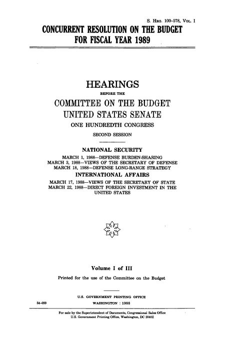handle is hein.cbhear/cbhearings4206 and id is 1 raw text is: S. HRG. 100-578, VoL. I
CONCURRENT RESOLUTION ON THE BUDGET
FOR FISCAL YEAR 1989
HEARINGS
BEFORE THE
COMMITTEE ON THE BUDGET
UNITED STATES SENATE
ONE HUNDREDTH CONGRESS
SECOND SESSION
NATIONAL SECURITY
MARCH 1, 1988-DEFENSE BURDEN-SHARING
MARCH 3, 1988-VIEWS OF THE SECRETARY OF DEFENSE
MARCH 18, 1988-DEFENSE LONG-RANGE STRATEGY
INTERNATIONAL AFFAIRS
MARCH 17, 1988-VIEWS OF THE SECRETARY OF STATE
MARCH 22, 1988-DIRECT FOREIGN INVESTMENT IN THE
UNITED STATES
Volume I of III
Printed for the use of the Committee on the Budget
U.S. GOVERNMENT PRINTING OFFICE
84-099             WASHINGTON : 1988
For sale by the Superintendent of Documents, Congressional Sales Office
U.S. Government Printing Office, Washington, DC 20402


