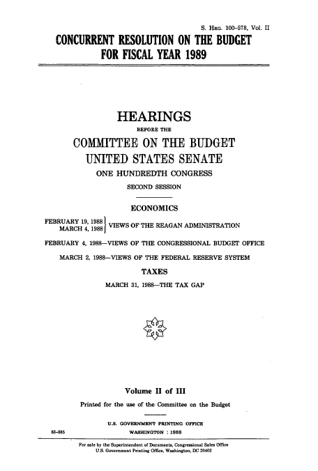 handle is hein.cbhear/cbhearings4207 and id is 1 raw text is: S. HRG. 100-578, Vol. II
CONCURRENT RESOLUTION ON THE BUDGET
FOR FISCAL YEAR 1989

HEARINGS
BEFORE THE
COMMITTEE ON THE BUDGET
UNITED STATES SENATE
ONE HUNDREDTH CONGRESS
SECOND SESSION
ECONOMICS
FEBRUARY 19, 19881
MARC 4,988VIEWS OF THE REAGAN ADMINISTRATION
MARCH 4, 19881
FEBRUARY 4, 1988-VIEWS OF THE CONGRESSIONAL BUDGET OFFICE
MARCH 2, 1988-VIEWS OF THE FEDERAL RESERVE SYSTEM
TAXES
MARCH 31, 1988-THE TAX GAP

83-885

Volume II of III
Printed for the use of the Committee on the Budget
U.S. GOVERNMENT PRINTING OFFICE
WASHINGTON : 1988

For sale by the Superintendent of Documents, Congressional Sales Office
U.S. Government Printing Office, Washington, DC 20402


