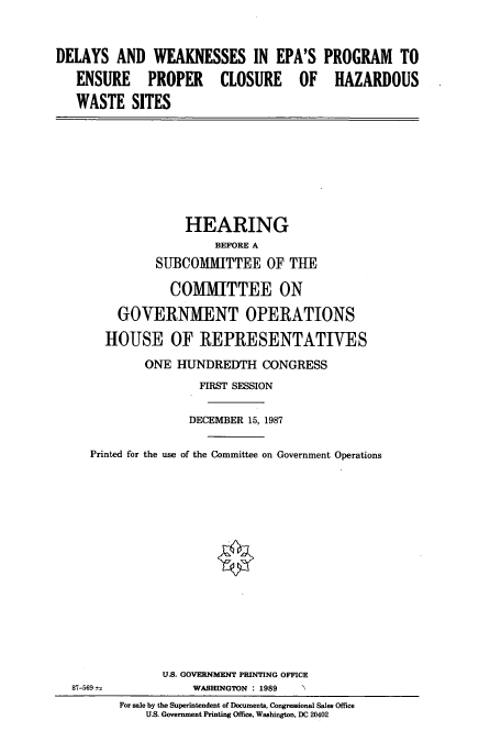 handle is hein.cbhear/cbhearings4213 and id is 1 raw text is: DELAYS AND WEAKNESSES IN EPA'S PROGRAM TO
ENSURE PROPER CLOSURE OF HAZARDOUS
WASTE SITES
HEARING
BEFORE A
SUBCOMMITTEE OF THE
COMMITTEE ON
GOVERNMENT OPERATIONS
HOUSE OF REPRESENTATIVES
ONE HUNDREDTH CONGRESS
FIRST SESSION
DECEMBER 15, 1987
Printed for the use of the Committee on Government Operations
U.S. GOVERNMENT PRINTING OFFICE
87-569--           WASHINGTON : 1989
For sale by the Superintendent of Documents, Congressional Sales Office
U.S. Government Printing Office, Washington, DC 20402


