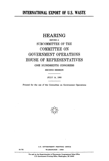 handle is hein.cbhear/cbhearings4227 and id is 1 raw text is: INTERNATIONAL EXPORT OF U.S. WASTE

HEARING
BEFORE A
SUBCOMHTTEE OF THE
COMMITTEE ON
GOVERNMENT OPERATIONS
HOUSE OF REPRESENTATIVES
ONE HUNDREDTH CONGRESS
SECOND SESSION
JULY 14, 1988
Printed for the use of the Committee on Government Operations
U.S. GOVERNMENT PRINTING OFFICE
95-785           WASHINGTON :1989

For sale by the Superintendent of Documents, Congressional Sales Office
U.S. Government Printing Office, Washington, DC 20402


