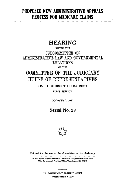 handle is hein.cbhear/cbhearings4252 and id is 1 raw text is: PROPOSED NEW ADMINISTRATIVE APPEALS
PROCESS FOR MEDICARE CLAIMS
HEARING
BEFORE THE
SUBCOMMITTEE ON
ADMINISTRATIVE LAW AND GOVERNMENTAL
RELATIONS
OF THE
COMMITTEE ON THE JUDICIARY
HOUSE OF REPRESENTATIVES
ONE HUNDREDTH CONGRESS
FIRST SESSION
OCTOBER 7, 1987
Serial No. 29
Printed for the use of the Committee on the Judiciary
For sale by the Superintendent of Documents, Congressional Sales Office
US. Government Printing Office, Washington, DC 20402
U.S. GOVERNMENT PRINTING OFFICE
WASHINGTON : 1988


