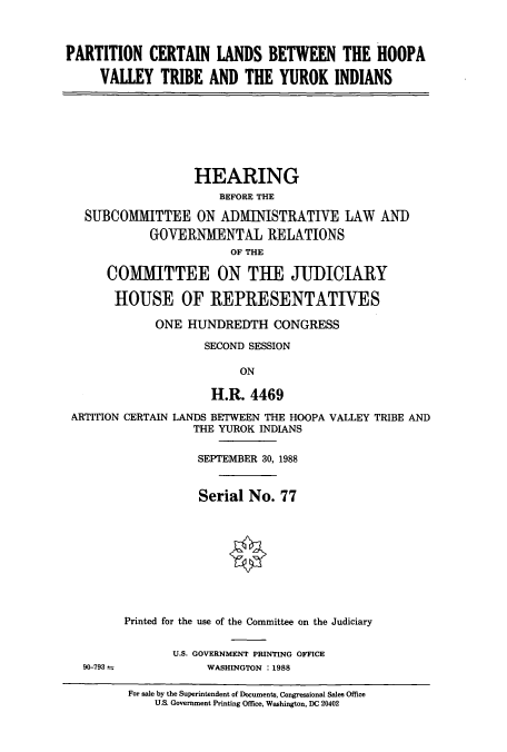handle is hein.cbhear/cbhearings4298 and id is 1 raw text is: PARTITION CERTAIN LANDS BETWEEN THE HOOPA
VALLEY TRIBE AND THE YUROK INDIANS
HEARING
BEFORE THE
SUBCOMMITTEE ON ADMINISTRATIVE LAW AN])
GOVERNMENTAL RELATIONS
OF THE
COMMITTEE ON THE JUDICIARY
HOUSE OF REPRESENTATIVES
ONE HUNDREDTH CONGRESS
SECOND SESSION
ON
H.R. 4469
ARTITION CERTAIN LANDS BETWEEN THE HOOPA VALLEY TRIBE AND
THE YUROK INDIANS
SEPTEMBER 30, 1988
Serial No. 77
Printed for the use of the Committee on the Judiciary
U.S. GOVERNMENT PRINTING OFFICE
90-793             WASHINGTON :1988
For sale by the Superintendent of Documents, Congressional Sales Office
U.S. Government Printing Office, Washington, DC 20402


