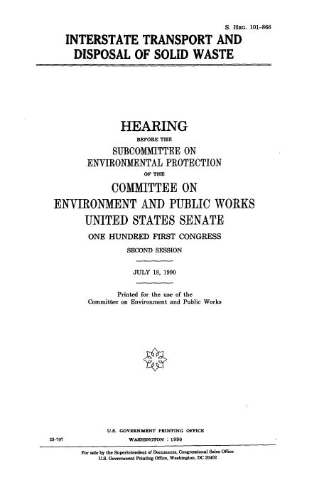 handle is hein.cbhear/cbhearings4471 and id is 1 raw text is: S. HRG. 101-866
INTERSTATE TRANSPORT AND
DISPOSAL OF SOLID WASTE

HEARING
BEFORE THE
SUBCOMMITTEE ON
ENVIRONMENTAL PROTECTION
OF THE
COMMITTEE ON
ENVIRONMENT AND PUBLIC WORKS
UNITED STATES SENATE
ONE HUNDRED FIRST CONGRESS
SECOND SESSION

Printed for the use of the
Committee on Environment and Public Works

JULY 18, 1990

U.S. GOVERNMENT PRINTING OFFICE
WASHINGTON : 1990

For sale by the Superintendent of Documents, Congressional Sales Office
U.S. Government Printing Office, Washington, DC 20402

33-797



