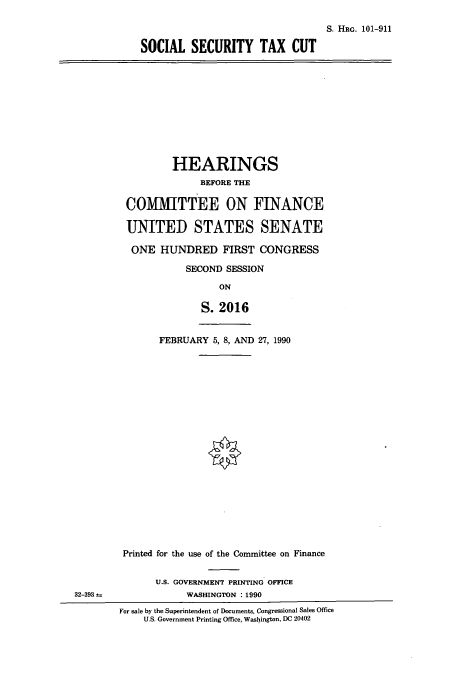 handle is hein.cbhear/cbhearings4492 and id is 1 raw text is: S. HRG. 101-911
SOCIAL SECURITY TAX CUT

HEARINGS
BEFORE THE
COMMITTEE ON FINANCE
UNITED STATES SENATE
ONE HUNDRED FIRST CONGRESS
SECOND SESSION
ON
S. 2016
FEBRUARY 5, 8, AND 27, 1990

Printed for the use of the Committee on Finance
U.S. GOVERNMENT PRINTING OFFICE
WASHINGTON :1990
For sale by the Superintendent of Documents, Congressional Sales Office
U.S. Government Printing Office, Washington, DC 20402

32-393



