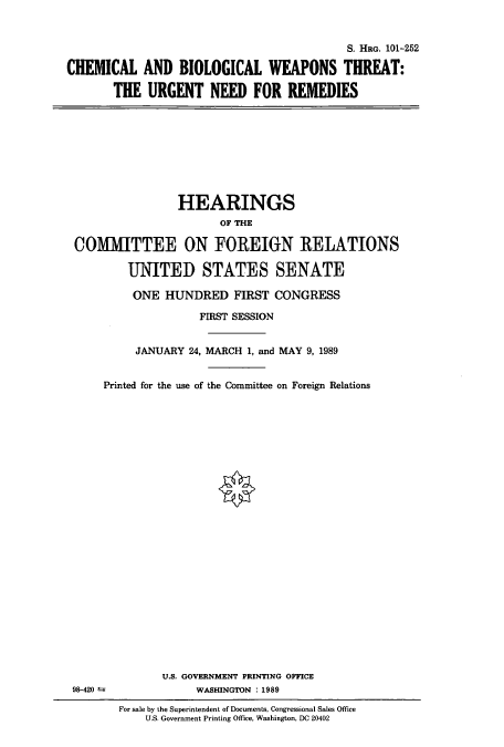 handle is hein.cbhear/cbhearings4507 and id is 1 raw text is: S. HRG. 101-252
CHEMICAL AND BIOLOGICAL WEAPONS THREAT:
THE URGENT NEED FOR REMEDIES

HEARINGS
OF THE
COMMITTEE ON FOREIGN RELATIONS
UNITED STATES SENATE
ONE HUNDRED FIRST CONGRESS
FIRST SESSION
JANUARY 24, MARCH 1, and MAY 9, 1989
Printed for the use of the Committee on Foreign Relations
U.S. GOVERNMENT PRINTING OFFICE
98-420                 WASHINGTON : 1989
For sale by the Superintendent of Documents, Congressional Sales Office
U.S. Government Printing Office, Washington, DC 20402


