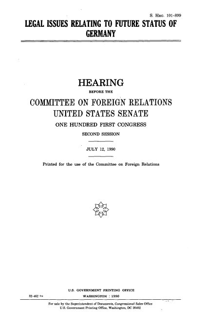 handle is hein.cbhear/cbhearings4512 and id is 1 raw text is: S. HRG. 101-899
LEGAL ISSUES RELATING TO FUTURE STATUS OF
GERMANY

HEARING
BEFORE THE
COMMITTEE ON FOREIGN RELATIONS
UNITED STATES SENATE
ONE HUNDRED FIRST CONGRESS
SECOND SESSION
JULY 12, 1990
Printed for the use of the Committee on Foreign Relations

32-462 -

U.S. GOVERNMENT PRINTING OFFICE
WASHINGTON : 1990
For sale by the Superintendent of Documents, Congressional Sales Office
U.S. Government Printing Office, Washington, DC 20402


