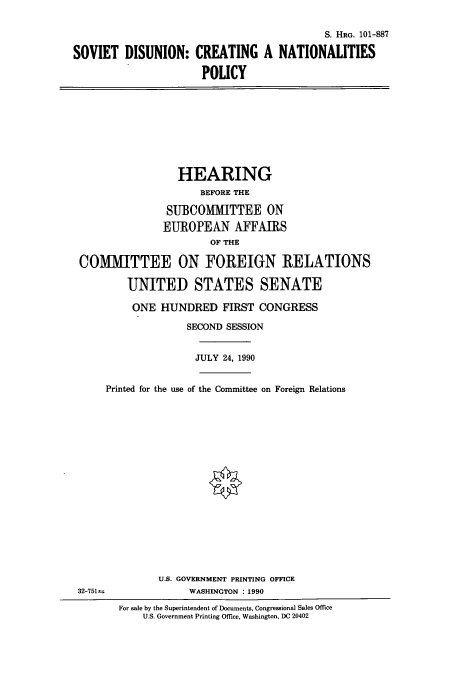 handle is hein.cbhear/cbhearings4513 and id is 1 raw text is: S. HRG. 101-887
SOVIET DISUNION: CREATING A NATIONALITIES
POLICY
HEARING
BEFORE THE
SUBCOMMITTEE ON
EUROPEAN AFFAIRS
OF THE
COMMITTEE ON FOREIGN RELATIONS
UNITED STATES SENATE
ONE HUNDRED FIRST CONGRESS
SECOND SESSION
JULY 24, 1990
Printed for the use of the Committee on Foreign Relations
U.S. GOVERNMENT PRINTING OFFICE
32-7514                WASHINGTON : 1990
For sale by the Superintendent of Documents, Congressional Sales Office
U.S. Government Printing Office, Washington, DC 20402


