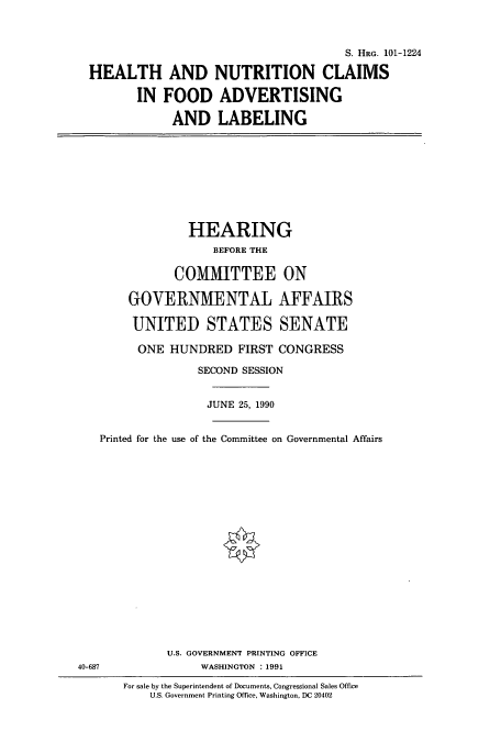 handle is hein.cbhear/cbhearings4544 and id is 1 raw text is: S. HRG. 101-1224
HEALTH AND NUTRITION CLAIMS
IN FOOD ADVERTISING
AND LABELING
HEARING
BEFORE THE
COMMITTEE ON
GOVERNMENTAL AFFAIRS
UNITED STATES SENATE
ONE HUNDRED FIRST CONGRESS
SECOND SESSION
JUNE 25, 1990
Printed for the use of the Committee on Governmental Affairs
U.S. GOVERNMENT PRINTING OFFICE
40-687                WASHINGTON : 1991
For sale by the Superintendent of Documents, Congressional Sales Office
U.S. Government Printing Office, Washington, DC 20402


