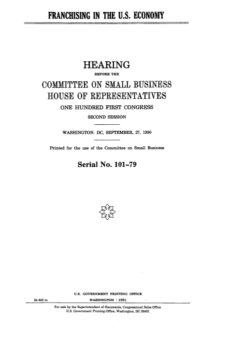 handle is hein.cbhear/cbhearings4615 and id is 1 raw text is: FRANCHISING IN THE U.S. ECONOMY

HEARING
BEFORE THE
COMMITTEE ON SMALL BUSINESS
HOUSE OF REPRESENTATIVES
ONE HUNDRED FIRST CONGRESS
SECOND SESSION
WASHINGTON. DC, SEPTEMBER, 27, 1990
Printed for the use of the Committee on Small Business
Serial No. 101-79

34-649

U.S. GOVERNMENT PRINTING OFFICE
WASHINGTON : 1991
For sale by the Superintendent of Documents, Congressional Sales Office
U.S. Government Printing Office, Washington, DC 20402


