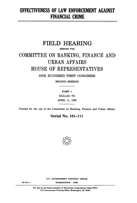 handle is hein.cbhear/cbhearings4621 and id is 1 raw text is: EFFECTIVENESS OF LAW ENFORCEMENT AGAINST
FINANCIAL CRIME
FIELD HEARING
BEFORE THE
COMMITTEE ON BANKING, FINANCE AND
URBAN AFFAIRS
HOUSE OF REPRESENTATIVES
ONE HUNDRED FIRST CONGRESS
SECOND SESSION
PART 1
DALLAS, TX
APRIL 11, 1990
Printed for the use of the Committee on Banking, Finance and Urban Affairs
Serial No. 101-111
U.S. GOVERNMENT PRINTING OFFICE
28-812              WASHINGTON : 1990
For sale by the Superintendent of Documents, Congressional Sales Office
U.S. Government Printing Office, Washington, DC 20402


