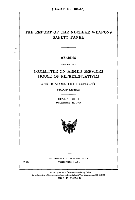 handle is hein.cbhear/cbhearings4659 and id is 1 raw text is: [H.A.S.C. No. 101-85]

THE REPORT

OF THE NUCLEAR WEAPONS
SAFETY PANEL

HEARING
BEFORE THE

COMMITTEE ON ARMED SERVICES
HOUSE OF REPRESENTATIVES
ONE HUNDRED FIRST CONGRESS
SECOND SESSION
HEARING HELD
DECEMBER 18, 1990

U.S. GOVERNMENT PRINTING OFFICE
WASHINGTON: 1991

46-199

For sale by the U.S. Government Printing Office
Superintendent of Documents, Congressional Sales Office, Washington, DC 20402
ISBN 0-16-035516-8


