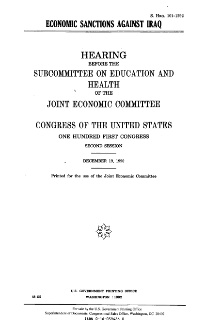 handle is hein.cbhear/cbhearings4704 and id is 1 raw text is: S. HRG. 101-1292
ECONOMIC SANCTIONS AGAINST IRAQ

HEARING
BEFORE THE
SUBCOMMITTEE ON EDUCATION AND
HEALTH
OF THE
JOINT ECONOMIC COMMITTEE
CONGRESS OF TUE UNITED STATES
ONE HUNDRED FIRST CONGRESS
SECOND SESSION
DECEMBER 19, 1990
Printed for the use of the Joint Economic Committee

U.S. GOVERNMENT PRINTING OFFICE
WASHINGTON : 1992

48-137

For sale by the U.S. Government Printing Office
Superintendent of Documents, Congressional Sales Office, Washington, DC 20402
ISBN 0-16-039426-0


