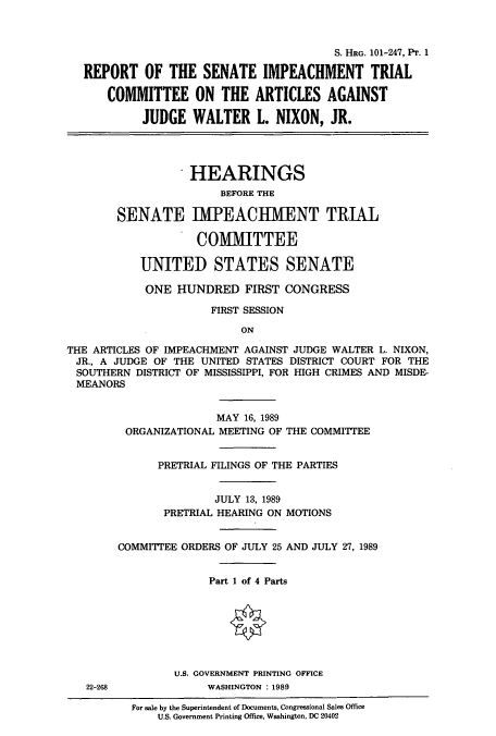 handle is hein.cbhear/cbhearings4706 and id is 1 raw text is: S. HRG. 101-247, Pr. 1
REPORT OF THE SENATE IMPEACHMENT TRIAL
COMMITTEE ON THE ARTICLES AGAINST
JUDGE WALTER L. NIXON, JR.
HEARINGS
BEFORE THE
SENATE IMPEACIIMENT TRIAL
COMMITTEE
UNITED STATES SENATE
ONE HUNDRED FIRST CONGRESS
FIRST SESSION
ON
THE ARTICLES OF IMPEACHMENT AGAINST JUDGE WALTER L. NIXON,
JR., A JUDGE OF THE UNITED STATES DISTRICT COURT FOR THE
SOUTHERN DISTRICT OF MISSISSIPPI, FOR HIGH CRIMES AND MISDE-
MEANORS
MAY 16, 1989
ORGANIZATIONAL MEETING OF THE COMMITTEE
PRETRIAL FILINGS OF THE PARTIES
JULY 13, 1989
PRETRIAL HEARING ON MOTIONS
COMMITTEE ORDERS OF JULY 25 AND JULY 27, 1989
Part 1 of 4 Parts
U.S. GOVERNMENT PRINTING OFFICE
22-268             WASHINGTON : 1989

For sale by the Superintendent of Documents, Congressional Sales Office
U.S. Government Printing Office, Washington, DC 20402


