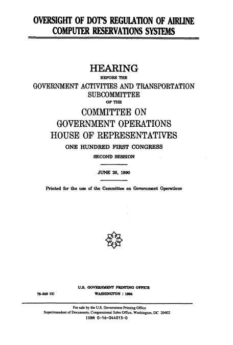 handle is hein.cbhear/cbhearings4722 and id is 1 raw text is: OVERSIGHT OF DOrS REGUIATION OF AIRLINE
COMPUTER RESERVATIONS SYSTEMS
HEARING
BEFORE THE
GOVERNMENT ACTIVITIES AND TRANSPORTATION
SUBCOMMITTEE
OF THE
COMMITTEE ON
GOVERNMENT OPERATIONS
HOUSE OF REPRESENTATIVES
ONE HUNDRED FIRST CONGRESS
SECOND SESSION
JUNE 25, 1990
Printed for the use of the Committee on Government Operations
U.S. GOVERNMENT PRINTING OFFICE
75-49 CC           WASHINGION : 19
For sale by the U.S. Government Printing Office
Superintendent of Documents, Congressional Sales Office, Washington, DC 20402
ISBN 0-16-044013-0



