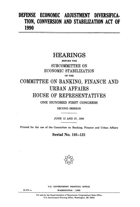 handle is hein.cbhear/cbhearings4727 and id is 1 raw text is: ECONOMIC
CONVERSION

ADJUSTMENT DIVERSIFICA-
AND STABILIZATION ACT OF

HEARINGS
BEFORE THE
SUBCOMMITTEE ON
ECONOMIC STABIIZATION
OF THE
COMMITTEE ON BANKING, FINANCE AND
URBAN AFFAIRS
HOUSE OF REPRESENTATIVES
ONE HUNDRED FIRST CONGRESS
SECOND SESSION
JUNE 12 AND 27, 1990
Printed for the use of the Committee on Banking, Finance and Urban Affairs
Serial No. 101-131

For sale by the Superintendent of Documents, Congressional Sales Office
U.S. Government Printing Office, Washington, DC 20402

DEFENSE
TION,
1990

30-973 =

U.S. GOVERNMENT PRINTING OFFICE
WASHINGTON : 1990


