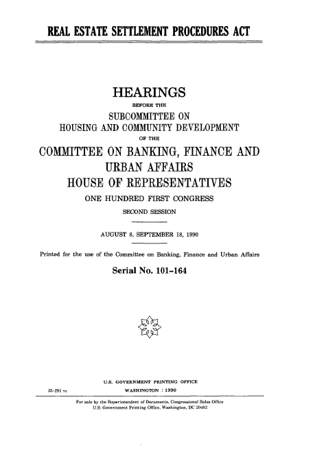 handle is hein.cbhear/cbhearings4736 and id is 1 raw text is: REAL ESTATE SETTLEMENT PROCEDURES ACT

HEARINGS
BEFORE THE
SUBCOMMITTEE ON
HOUSING AND COMMUNITY DEVELOPMENT
OF THE
COMMITTEE ON BANKING, FINANCE AND
URBAN AFFAIRS
HOUSE OF REPRESENTATIES
ONE HUNDRED FIRST CONGRESS
SECOND SESSION
AUGUST 8, SEPTEMBER 18, 1990
Printed for the use of the Committee on Banking, Finance and Urban Affairs
Serial No. 101-164

U.S. GOVERNMENT PRINTING OFFICE
WASHINGTON :1990

33-291 m

For sale by the Superintendent of Documents, Congressional Sales Office
U.S. Government Printing Office, Washington, DC 20402


