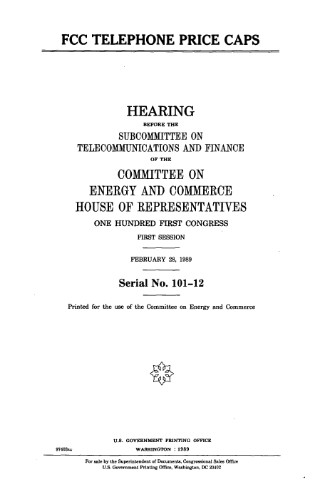 handle is hein.cbhear/cbhearings4780 and id is 1 raw text is: FCC TELEPHONE PRICE CAPS
HEARING
BEFORE THE
SUBCOMMITTEE ON
TELECOMMUNICATIONS AND FINANCE
OF THE
COMMITTEE ON
ENERGY AND COMMERCE
HOUSE OF REPRESENTATIVES
ONE HUNDRED FIRST CONGRESS
FIRST SESSION
FEBRUARY 28, 1989
Serial No. 101-12
Printed for the use of the Committee on Energy and Commerce
U.S. GOVERNMENT PRINTING OFFICE
97403t*             WASHINGTON : 1989
For sale by the Superintendent of Documents, Congressional Sales Office
U.S. Government Printing Office, Washington, DC 20402


