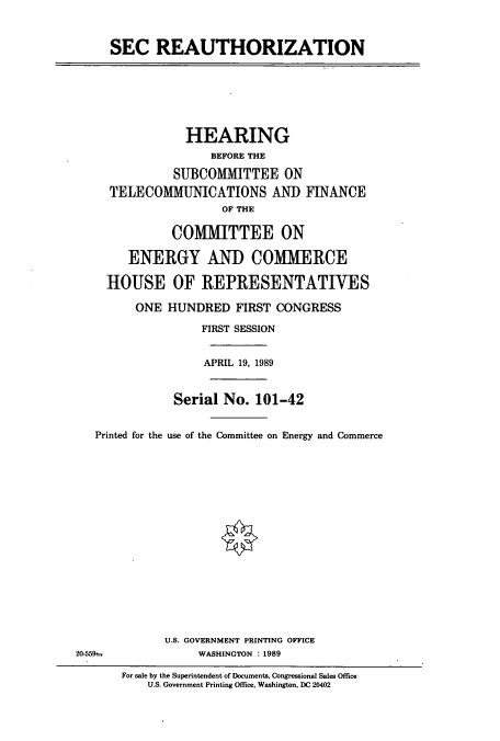 handle is hein.cbhear/cbhearings4788 and id is 1 raw text is: SEC REAUTHORIZATION
HEARING
BEFORE THE
SUBCOMMITTEE ON
TELECOMMUNICATIONS AND FINANCE
OF THE
COMMITTEE ON
ENERGY AND COMMERCE
HOUSE OF REPRESENTATIVES
ONE HUNDRED FIRST CONGRESS
FIRST SESSION
APRIL 19, 1989
Serial No. 101-42
Printed for the use of the Committee on Energy and Commerce
U.S. GOVERNMENT PRINTING OFFICE
20-559--            WASHINGTON : 1989
For sale by the Superintendent of Documents, Congressional Sales Office
U.S. Government Printing Office, Washington, DC 20402


