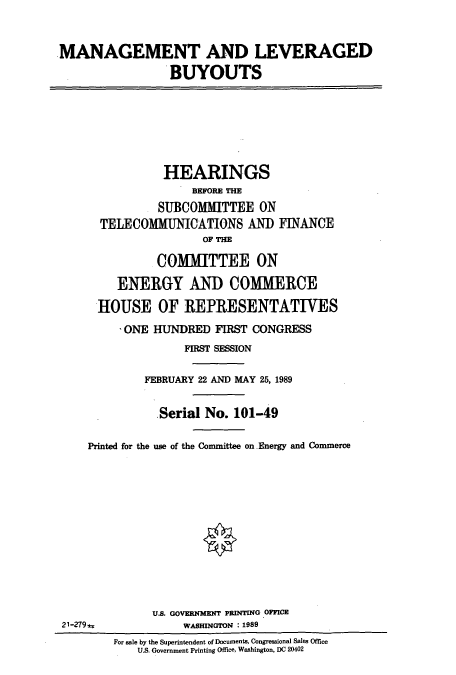 handle is hein.cbhear/cbhearings4790 and id is 1 raw text is: MANAGEMENT AND LEVERAGED
BUYOUTS
HEARINGS
BEFORE THE
SUBCOMMITTEE ON
TELECOMMUNICATIONS AND FINANCE
OF THE
COMMITTEE ON
ENERGY AND COMMERCE
HOUSE OF REPRESENTATIVES
ONE HUNDRED FIRST CONGRESS
FIRST SESSION
FEBRUARY 22 AND MAY 25, 1989
Serial No. 101-49
Printed for the use of the Committee on Energy and Commerce
U.S. GOVERNMENT PRINTING OFFICE
21-279-j=;           WASHINGTON : 1989
For sale by the Superintendent of Documents, Congressional Sales Office
U.S. Government Printing Office, Washington, DC 20402


