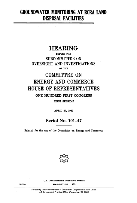 handle is hein.cbhear/cbhearings4792 and id is 1 raw text is: GROUNDWATER MONITORING AT RCRA LAND
DISPOSAL FACILITIES
HEARING
BEFORE THE
SUBCOMMITTEE ON
OVERSIGHT AND INVESTIGATIONS
OF THE
COMIUTTEE ON
ENERGY AND COMMERCE
HOUSE OF REPRESENTATIVES
ONE HUNDRED FIRST CONGRESS
FIRST SESSION
APRIL 27, 1989
Serial No. 101-47
Printed for the use of the Committee on Energy and Commerce
U.S. GOVERNMENT PRINTING OFFICE
20991t         WASHINGTON :1989

For sale by the Superintendent of Documents, Congressional Sales Office
U.S. Government Printing Office, Washington, DC 20402


