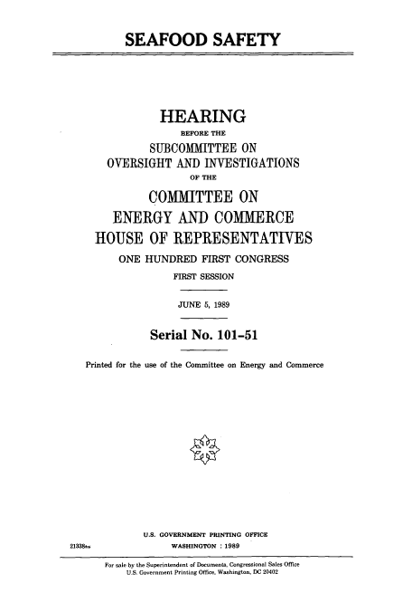 handle is hein.cbhear/cbhearings4796 and id is 1 raw text is: SEAFOOD SAFETY

HEARING
BEFORE THE
SUBCOMITTEE ON
OVERSIGHT AND INVESTIGATIONS
OF THE
COMMITTEE ON
ENERGY AND COMMERCE
HOUSE OF REPRESENTATIVES
ONE HUNDRED FIRST CONGRESS

Printed for the

FIRST SESSION
JUNE 5, 1989
Serial No. 101-51
use of the Committee on Energy and Commerce

U.S. GOVERNMENT PRINTING OFFICE
WASHINGTON : 1989

For sale by the Superintendent of Documents, Congressional Sales Office
U.S. Government Printing Office, Washington, DC 20402

21338-,


