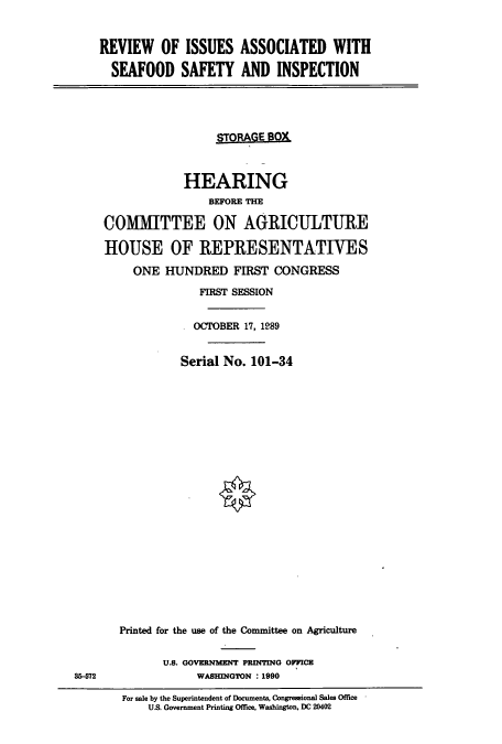 handle is hein.cbhear/cbhearings4807 and id is 1 raw text is: REVIEW OF ISSUES ASSOCIATED WITH
SEAFOOD SAFETY AND INSPECTION

STRAGE 80X
HEARING
BEFORE THE
COMMITTEE ON AGRICULTURE
HOUSE OF REPRESENTATIVES
ONE HUNDRED FIRST CONGRESS
FIRST SESSION
OCTOBER 17, 1989
Serial No. 101-34
Printed for the use of the Committee on Agriculture

U.S. GOVERNMENT PRINTING OFFICE
WASHINGTON : 1990

For sale by the Superintendent of Documents, Congressional Sales Office
U.S. Government Printing Office, Washington, DC 20402

35-572


