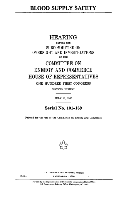 handle is hein.cbhear/cbhearings4844 and id is 1 raw text is: BLOOD SUPPLY SAFETY
HEARING
BEFORE THE
SUBCOMMITTEE ON
OVERSIGHT AND INVESTIGATIONS
OF THE
COMMITTEE ON
ENERGY AND COMMERCE
HOUSE OF REPRESENTATIVES
ONE HUNDRED FIRST CONGRESS
SECOND SESSION
JULY 13, 1990
Serial No. 101-169
Printed for the use of the Committee on Energy and Commerce
U.S. GOVERNMENT PRINTING OFFICE
35-698=             WASHINGTON : 1990
For sale by the Superintendent of Documents, Congressional Sales Office
U.S. Government Printing Office, Washington, DC 20402


