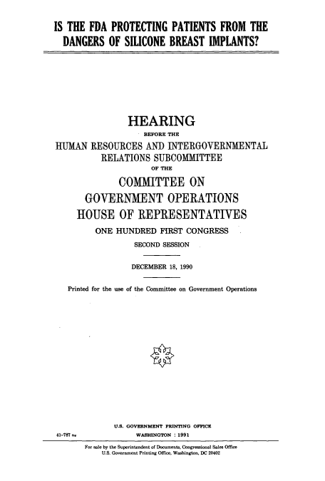 handle is hein.cbhear/cbhearings4939 and id is 1 raw text is: IS THE FDA PROTECTING PATIENTS FROM THE
DANGERS OF SILICONE BREAST IMPLANTS?

HEARING
BEFORE THE
IUMAN RESOURCES AND INTERGOVERNMENTAL
RELATIONS SUBCOMMITTEE
OF THE
COMMITTEE ON
GOVERNMENT OPERATIONS
HOUSE OF REPRESENTATIVES
ONE HUNDRED FIRST CONGRESS
SECOND SESSION
DECEMBER 18, 1990
Printed for the use of the Committee on Government Operations
U.S. GOVERNMENT PRINTING OFFICE
41-787 a        WASHINGTON : 1991

For sale by the Superintendent of Documents, Congressional Sales Office
U.S. Government Printing Office, Washington, DC 20402


