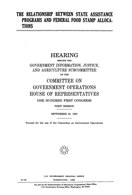 handle is hein.cbhear/cbhearings4942 and id is 1 raw text is: THE RELATIONSHIP BETWEEN STATE ASSISTANCE
PROGRAMS AND FEDERAL FOOD STAMP ALLOCA-
TIONS

HEARING
BEFORE THE
GOVERNMENT INFORMATION, JUSTICE,
AND AGRICULTURE SUBCOMMITTEE
OF THE
COMITTEE ON
GOVERNMENT OPERATIONS
HOUSE OF REPRESENTATIVES
ONE HUNDRED FIRST CONGRESS
FIRST SESSION
SEPTEMBER 28, 1989
Printed for the use of the Committee on Government Operations
U.S. GOVERNMENT PRINTING OFFICE
25-786                WASHINGTON : 1990
For sale by the Superintendent of Documents, Congressional Sales Office
U.S. Government Printing Office, Washington, DC 20402


