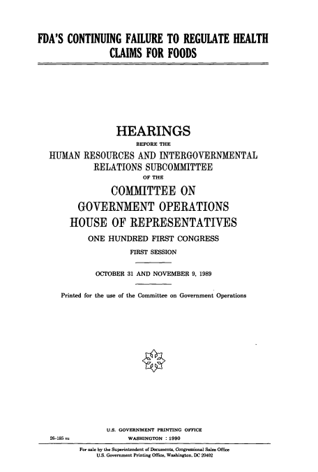 handle is hein.cbhear/cbhearings4943 and id is 1 raw text is: FDA'S CONTINUING FAILURE TO REGULATE HEALTH
CLAIMS FOR FOODS
HEARINGS
BEFORE THE
HUMAN RESOURCES AND INTERGOVERNMENTAL
RELATIONS SUBCOMMITTEE
OF THE
COMMITTEE ON
GOVERNMENT OPERATIONS
HOUSE OF REPRESENTATIVES
ONE HUNDRED FIRST CONGRESS
FIRST SESSION
OCTOBER 31 AND NOVEMBER 9,1989
Printed for the use of the Committee on Government Operations
U.S. GOVERNMENT PRINTING OFFICE
26-185             WASHINGTON : 1990
For sale by the Superintendent of Documents, Congressional Sales Office
U.S. Government Printing Office, Washington, DC 20402


