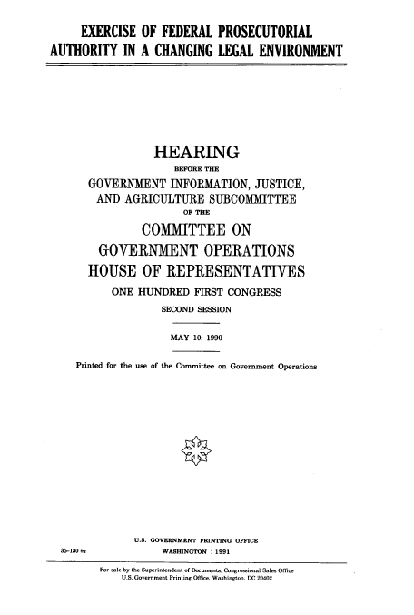 handle is hein.cbhear/cbhearings4965 and id is 1 raw text is: EXERCISE OF FEDERAL PROSECUTORIAL
AUTHORITY IN A CHANGING LEGAL ENVIRONMENT

HEARING
BEFORE THE
GOVERNMENT INFORMATION, JUSTICE,
AND AGRICULTURE SUBCOMMITTEE
OF THE
COMMITTEE ON
GOVERNMENT OPERATIONS
HOUSE OF REPRESENTATIVES
ONE HUNDRED FIRST CONGRESS
SECOND SESSION

MAY 10, 1990

Printed for the use of the Committee on Government Operations

35-130 -=

U.S. GOVERNMENT PRINTING OFFICE
WASHINGTON : 1991

For sale by the Superintendent of Docurnents, Congressional Sales Office
U.S. Government Printing Office, Washington, DC 20402


