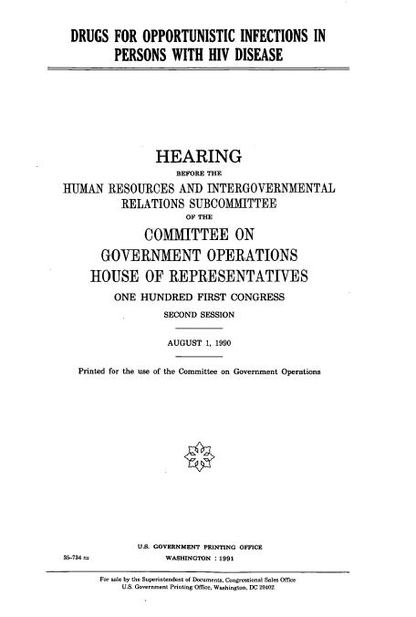 handle is hein.cbhear/cbhearings4970 and id is 1 raw text is: DRUGS FOR OPPORTUNISTIC INFECTIONS IN
PERSONS WITH HIV DISEASE
HEARING
BEFORE THE
IHIUMAN RESOURCES AN]) INTERGOVERNMENTAL
RELATIONS SUBCOMMITTEE
OF THE
COMMITTEE ON
GOVERNMENT OPERATIONS
HOUSE OF REPRESENTATIVES
ONE HUNDRED FIRST CONGRESS
SECOND SESSION
AUGUST 1, 1990
Printed for the use of the Committee on Government Operations
U.S. GOVERNMENT PRINTING OFFICE
35-734 a           WASHINGTON :1991
For sale by the Superintendent of Documents, Congressional Sales Office
U.S. Government Printing Ofnce, Washington, DC 20402


