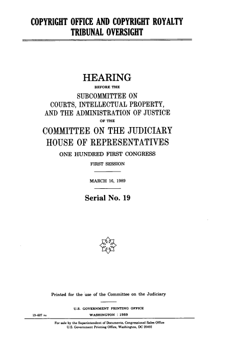 handle is hein.cbhear/cbhearings4986 and id is 1 raw text is: COPYRIGHT OFFICE AND COPYRIGHT ROYALTY
TRIBUNAL OVERSIGHT

HEARING
BEFORE THE
SUBCOMAMITTEE ON
COURTS, INTELLECTUAL PROPERTY,
AND THE ADMINISTRATION OF JUSTICE
OF THE
COMMITTEE ON THE JUDICIARY
HOUSE OF REPRESENTATIVES
ONE HUNDRED FIRST CONGRESS
FIRST SESSION
MARCH 16, 1989
Serial No. 19
Printed for the use of the Committee on the Judiciary
U.S. GOVERNMENT PRINTING OFFICE

19-607 -

WASHINGTON : 1989

For sale by the Superintendent of Documents, Congressional Sales Office
U.S. Government Printing Office, Washington, DC 20402


