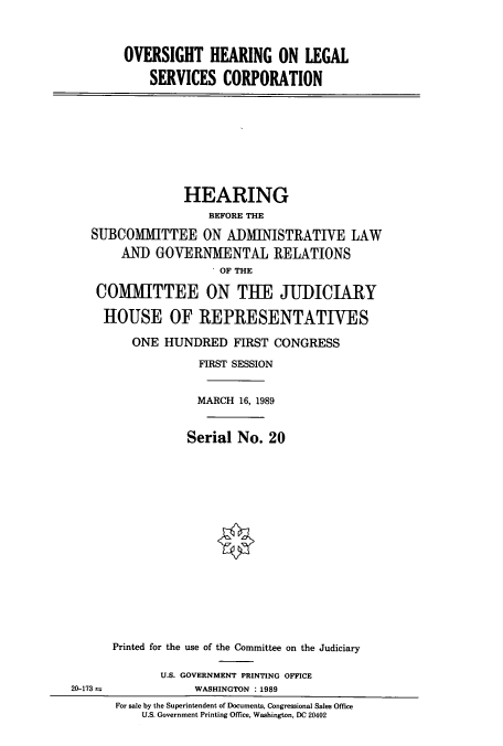 handle is hein.cbhear/cbhearings4989 and id is 1 raw text is: OVERSIGHT HEARING ON LEGAL
SERVICES CORPORATION

HEARING
BEFORE THE
SUBCOMIHTTEE ON ADMINISTRATIVE LAW
AND GOVERNMENTAL RELATIONS
OF THE
COMMITTEE ON THE JUDICIARY
HOUSE OF REPRESENTATIVES
ONE HUNDRED FIRST CONGRESS
FIRST SESSION
MARCH 16, 1989
Serial No. 20
Printed for the use of the Committee on the Judiciary

20-173 =

U.S. GOVERNMENT PRINTING OFFICE
WASHINGTON : 1989
For sale by the Superintendent of Documents, Congressional Sales Office
U.S. Government Printing Office, Washington, DC 20402


