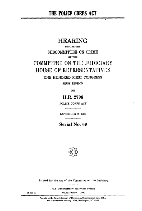 handle is hein.cbhear/cbhearings5027 and id is 1 raw text is: THE POLICE CORPS ACT

HEARING
BEFORE THE
SUBCOMMITTEE ON CRIME
OF THE
COMMITTEE ON THE JUI)ICIARY
HOUSE OF REPRESENTATIVES
ONE HUNDRED FIRST CONGRESS
FIRST SESSION
ON
H.R. 2798

POLICE CORPS ACT
NOVEMBER 2, 1989
Serial No. 69
Printed for the use of the Committee on the Judiciary
U.S. GOVERNMENT PRINTING OFFICE
WASHINGTON : 1990

For sale by the Superintendent of Documents, Congressional Sales Office
U.S. Government Printing Office, Washington, DC 20402

26-923 =



