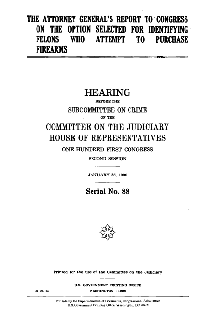 handle is hein.cbhear/cbhearings5036 and id is 1 raw text is: THE ATTORNEY GENERAL'S REPORT TO' CONGRESS
ON THE OPTION SELECTED FOR IDENTIFYING
FELONS WHO ATTEMPT TO PURCHASE
FIREARMS

HEARING
BEFORE THE
SUBCOMMITTEE ON CRIME
OF THE
COMMITTEE ON THE JUDICIARY
HOUSE OF REPRESENTATIVES
ONE HUNDRED FIRST CONGRESS
SECOND SESSION
JANUARY 25, 1990
Serial No. 88
Printed for the use of the Committee on the Judiciary

U.S. GOVERNMENT PRINTING OFFICE
WASHINGTON : 1990

For sale by the Superintendent of Documents, Congressional Sales Office
U.S. Government Printing Office, Washington, DC 20402

31-907 t


