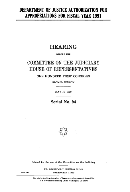 handle is hein.cbhear/cbhearings5042 and id is 1 raw text is: DEPARTMENT OF JUSTICE AUTHORIZATION FOR
APPROPRIATIONS FOR FISCAL YEAR 1991

HEARING
BEFORE THE
COMMITTEE ON THE JUDICIARY
HOUSE OF REPRESENTATIVES

ONE HUNDRED FIRST CONGRESS
SECOND SESSION
MAY 16, 1990

Serial No. 94

34-013 2

Printed for the use of the Committee on the Judiciary
U.S. GOVERNMENT PRINTING OFFICE
WASHINGTON : 1990

For sale by the Superintendent of Documents, Congressional Sales Office
U.S. Government Printing Office, Washington, DC 20402



