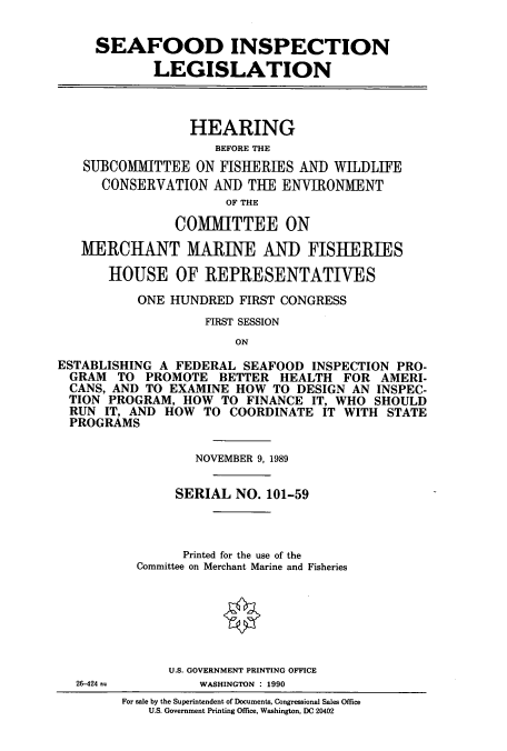 handle is hein.cbhear/cbhearings5095 and id is 1 raw text is: SEAFOOD INSPECTION
LEGISLATION
HEARING
BEFORE THE
SUBCOMMITTEE ON FISIIERIiES AND WILDLIFE
CONSERVATION AND THE ENIRONMENT
OF THE
COMMITTEE ON
MERCHANT MARINE AND FISHERIES
HOUSE OF REPRESENTATIVES
ONE HUNDRED FIRST CONGRESS
FIRST SESSION
ON
ESTABLISHING A FEDERAL SEAFOOD INSPECTION PRO-
GRAM TO PROMOTE BETTER HEALTH FOR AMERI-
CANS, AND TO EXAMINE HOW TO DESIGN AN INSPEC-
TION PROGRAM, HOW TO FINANCE IT, WHO SHOULD
RUN IT, AND HOW TO COORDINATE IT WITH STATE
PROGRAMS
NOVEMBER 9, 1989
SERIAL NO. 101-59
Printed for the use of the
Committee on Merchant Marine and Fisheries
U.S. GOVERNMENT PRINTING OFFICE
26-424         WASHINGTON : 1990
For sale by the Superintendent of Documents, Congressional Sales Office
U.S. Government Printing Office, Washington, DC 20402


