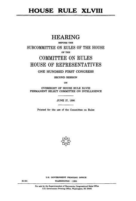 handle is hein.cbhear/cbhearings5112 and id is 1 raw text is: HOUSE RULE XLVIII

HEARING
BEFORE THE
SUBCOMMITTEE ON RULES OF THE HOUSE
OF THE
COMMITTEE ON RULES
HOUSE OF REPRESENTATIVES
ONE HUNDRED FIRST CONGRESS
SECOND SESSION
ON
OVERSIGHT OF HOUSE RULE XLVIII
PERMANENT SELECT COMMITTEE ON INTELLIGENCE
JUNE 27, 1990
Printed for the use of the Committee on Rules

35-41

U.S. GOVERNMENT PRINTING OFFICE
WASHINGTON : 1991
For sale by the Superintendent of Documents, Congressional Sales Office
U.S. Government Printing Office, Washington, DC 20402



