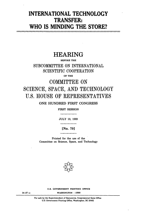 handle is hein.cbhear/cbhearings5118 and id is 1 raw text is: INTERNATIONAL TECHNOLOGY
TRANSFER:
WHO IS MINDING THE STORE?
HEARING
BEFORE THE
SUBCOMITTEE ON INTERNATIONAL
SCIENTIFIC COOPERATION
OF THE
COMMITTEE ON
SCIENCE, SPACE, AND TECHNOLOGY
U.S. HOUSE OF REPRESENTATIVES
ONE HUNDRED FIRST CONGRESS
FIRST SESSION
JULY 19, 1989
[No. 701
Printed for the use of the
Committee on Science, Space, and Technology
U.S. GOVERNMENT PRINTING OFFICE
24-127 n      WASHINGTON : 1990

For sale by the Superintendent of Documents, Congressional Sales Office
U.S. Government Printing Office, Washington, DC 20402



