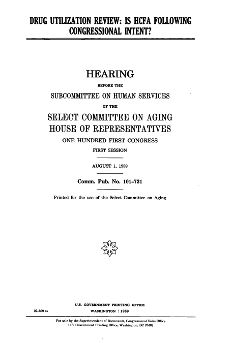 handle is hein.cbhear/cbhearings5140 and id is 1 raw text is: DRUG UTILIZATION REVIEW: IS HCFA FOLLOWING
CONGRESSIONAL INTENT?

HEARING
BEFORE THE
SUBCOMMITTEE ON HUMAN SERVICES
OF THE
SELECT COMMITTEE ON AGING
HOUSE OF REPRESENTATIVES

ONE HUNDRED FIRST CONGRESS
FIRST SESSION
AUGUST 1, 1989
Comm. Pub. No. 101-731
Printed for the use of the Select Committee on Aging
U.S. GOVERNMENT PRINTING OFFICE
WASHINGTON : 1989
For sale by the Superintendent of Documents, Congressional Sales Office
U.S. Government Printing Office, Washington, DC 20402

22-609 ±


