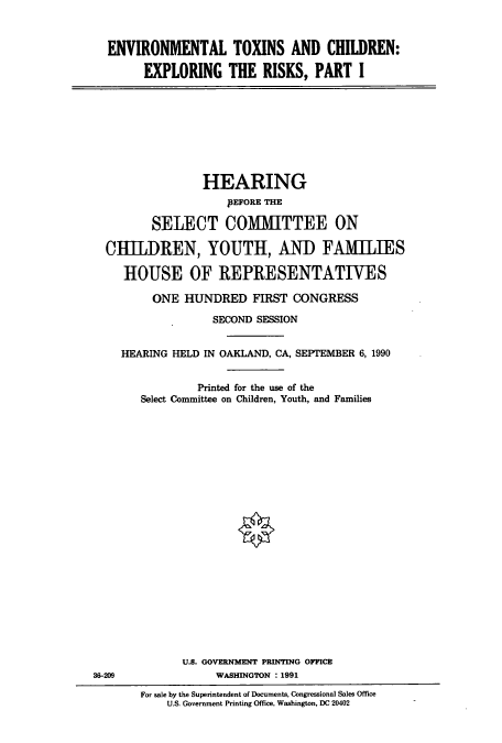 handle is hein.cbhear/cbhearings5153 and id is 1 raw text is: ENVIRONMENTAL TOXINS AND CHILDREN:
EXPLORING THE RISKS, PART I

HEARING
pEFORE THE
SELECT COMMITTEE ON
CHILDREN, YOUTH, AND FAMILIES
HOUSE OF REPRESENTATIVES
ONE HUNDRED FIRST CONGRESS
SECOND SESSION
HEARING HELD IN OAKLAND, CA, SEPTEMBER 6, 1990
Printed for the use of the
Select Committee on Children, Youth, and Families

U.S. GOVERNMENT PRINTING OFFICE
WASHINGTON : 1991

3-209

For sale by the Superintendent of Documents, Congressional Sales Office
U.S. Government Printing Office, Washington, DC 20402



