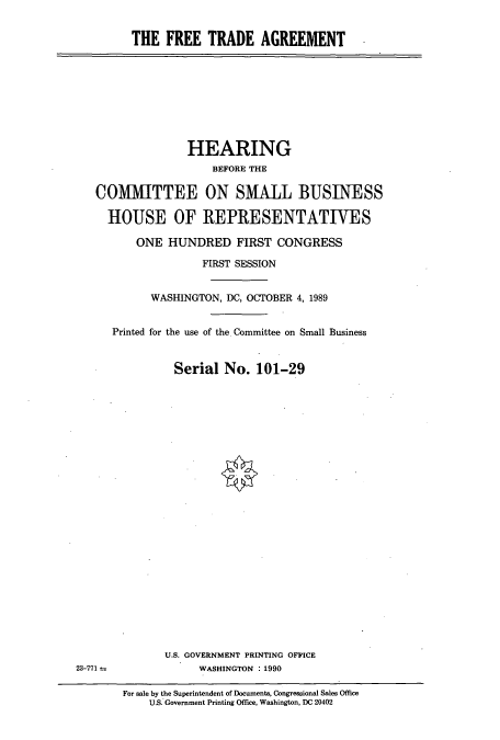 handle is hein.cbhear/cbhearings5173 and id is 1 raw text is: THE FREE TRADE AGREEMENT

HEARING
BEFORE THE
COMMITTEE ON SMALL BUSINESS
HOUSE OF REPRESENTATIVES
ONE HUNDRED FIRST CONGRESS
FIRST SESSION
WASHINGTON, DC, OCTOBER 4, 1989
Printed for the use of the. Committee on Small Business
Serial No. 101-29

U.S. GOVERNMENT PRINTING OFFICE
WASHINGTON : 1990

For sale by the Superintendent of Documents, Congressional Sales Office
U.S. Government Printing Office, Washington. DC 20402

23-771 t


