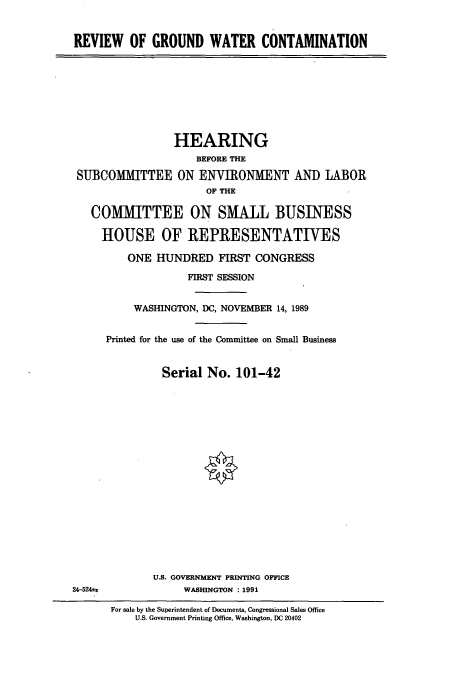 handle is hein.cbhear/cbhearings5181 and id is 1 raw text is: REVIEW OF GROUND WATER CONTAMINATION

HEARING
BEFORE THE
SUBCOMMITTEE ON ENVIRONMENT AND LABOR
OF THE
COMMITTEE ON SMALL BUSINESS
HOUSE OF REPRESENTATIVES
ONE HUNDRED FIRST CONGRESS
FIRST SESSION
WASHINGTON, DC, NOVEMBER 14, 1989
Printed for the use of the Committee on Small Business
Serial No. 101-42

U.S. GOVERNMENT PRINTING OFFICE
WASHINGTON : 1991

24-524±z

For sale by the Superintendent of Documents, Congressional Sales Office
U.S. Government Printing Office, Washington, DC 20402


