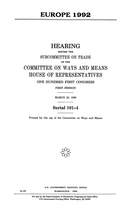 handle is hein.cbhear/cbhearings5186 and id is 1 raw text is: EUROPE 1992

HEARING
BEFORE THE
SUBCOMMITTEE ON TRADE
OF THE
COMMITTEE ON WAYS AND MEANS
HOUSE OF REPRESENTATIVES
ONE HUNDRED FIRST CONGRESS
FIRST SESSION
MARCH 20, 1989
Serial 101-4
Printed for the use of the Committee on Ways and Means

U.S. GOVERNMENT PRINTING OFFICE
WASHINGTON :1989

98-199

For sale by the Superintendent of Documents, Congressional Sales Office
U.S. Government Printing Office, Washington, DC 20402


