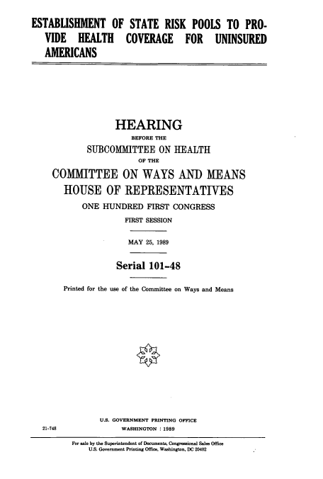 handle is hein.cbhear/cbhearings5194 and id is 1 raw text is: ESTABLISHMENT OF STATE RISK POOLS TO PRO-
VIDE HEALTH COVERAGE FOR UNINSURED
AMERICANS
HEARING
BEFORE THE
SUBCOMMITTEE ON HEALTH
OF THE
COMM1ITTEE ON WAYS AND MEANS
HOUSE OF REPRESENTATIVES
ONE HUNDRED FIRST CONGRESS
FIRST SESSION
MAY 25, 1989
Serial 101-48
Printed for the use of the Committee on Ways and Means
U.S. GOVERNMENT PRINTING OFFICE
21-748         WASHINGTON : 1989

For sale by the Superintendent of Documents, Congressional Sales Office
U.S. Government Printing Office, Washington, DC 20402



