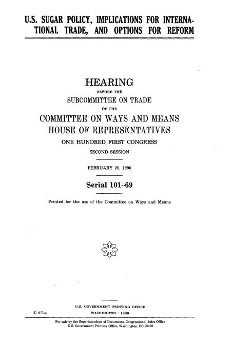 handle is hein.cbhear/cbhearings5197 and id is 1 raw text is: U.S. SUGAR POLICY, IMPLICATIONS 'OR
TIONAL TRADE, AND OPTIONS FOR

INTERNA-
REFORM

HEARING
BEFORE THE
SUBCOMMITTEE ON TRADE
OF THE
COMMITTEE ON WAYS ANI) MEANS
HOUSE OF REPRESENTATIVES
ONE HUNDRED FIRST CONGRESS
SECOND SESSION
FEBRUARY 20, 1990
Serial 101-69
Printed for the use of the Committee on Ways and Means

U.S. GOVERNMENT PRINTING OFFICE
WASHINGTON :1990

For sale by the Superintendent of Documents, Congressional Sales Office
U.S. Government Printing Office, Washington, DC 20402

27-877-


