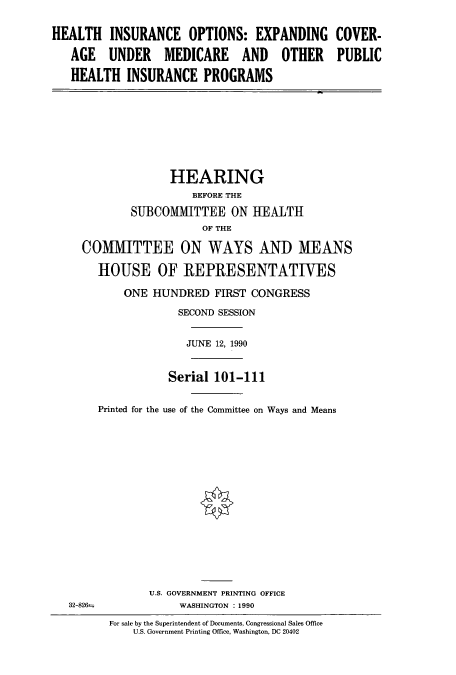 handle is hein.cbhear/cbhearings5211 and id is 1 raw text is: HEALTH INSURANCE OPTIONS: EXPANDING COVER-
AGE UNDER MEDICARE AND OTHER PUBLIC
HEALTH INSURANCE PROGRAMS

HEARING
BEFORE THE
SUBCOMMITTEE ON HEALTH
OF THE
COMMITTEE ON WAYS AND MEANS
HOUSE OF REPRESENTATIVES
ONE HUNDRED FIRST CONGRESS
SECOND SESSION
JUNE 12, 1990
Serial 101-111
Printed for the use of the Committee on Ways and Means

32-826=

U.S. GOVERNMENT PRINTING OFFICE
WASHINGTON : 1990

For sale by the Superintendent of Documents, Congressional Sales Office
U.S. Government Printing Office, Washington, DC 20402


