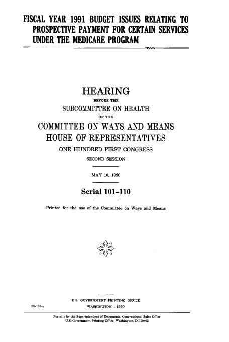 handle is hein.cbhear/cbhearings5212 and id is 1 raw text is: FISCAL YEAR 1991 BUDGET ISSUES RELATING TO
PROSPECTIVE PAYMENT FOR CERTAIN SERVICES
UNDER THE MEDICARE PROGRAM
HEARING
BEFORE THE
SUBCOMMITTEE ON HEALTH
OF THE
COMMITTEE ON WAYS AND MEANS
HOUSE OF REPRESENTATIVES
ONE HUNDRED FIRST CONGRESS
SECOND SESSION
MAY 10, 1990
Serial 101-110
Printed for the use of the Committee on Ways and Means
U.S. GOVERNMENT PRINTING OFFICE
33-130--      WASHINGTON : 1990

For sale by the Superintendent of Documents, Congressional Sales Office
U.S. Government Printing Office, Washington, DC 20402


